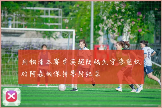 利物浦本赛季英超防线失守惨重仅对阿森纳保持零封纪录