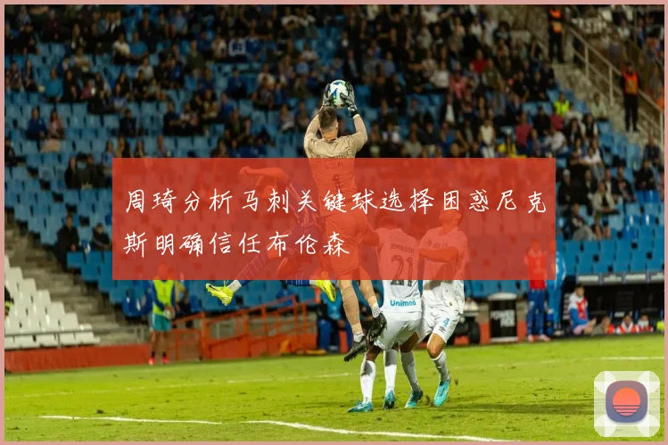 周琦分析马刺关键球选择困惑尼克斯明确信任布伦森