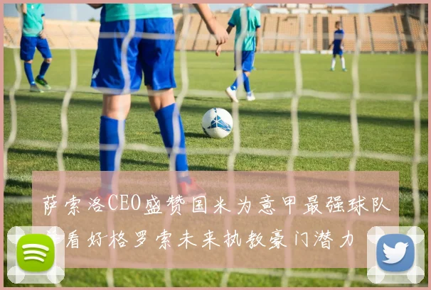 萨索洛CEO盛赞国米为意甲最强球队并看好格罗索未来执教豪门潜力