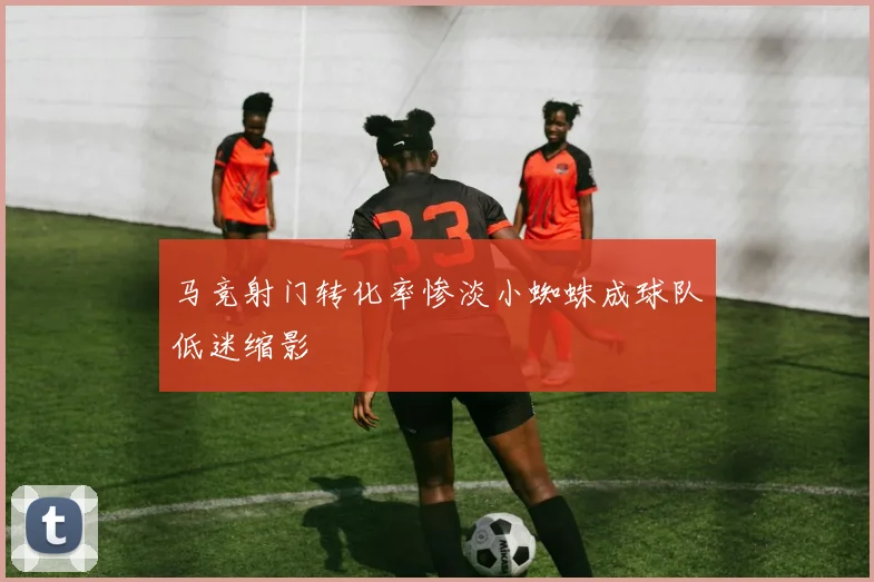 马竞射门转化率惨淡小蜘蛛成球队低迷缩影