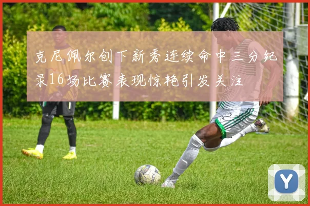 克尼佩尔创下新秀连续命中三分纪录16场比赛表现惊艳引发关注