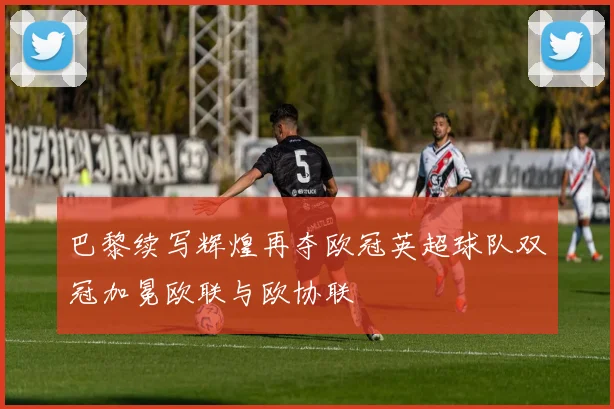 巴黎续写辉煌再夺欧冠英超球队双冠加冕欧联与欧协联