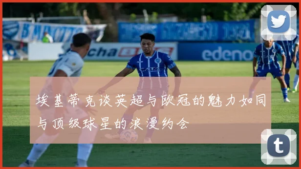 埃基蒂克谈英超与欧冠的魅力如同与顶级球星的浪漫约会
