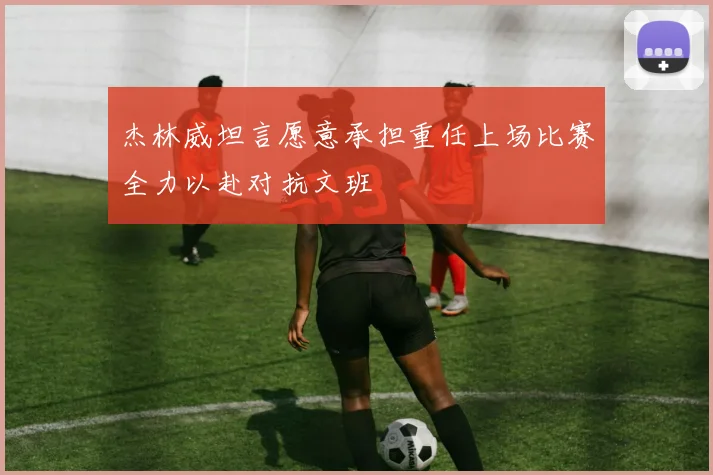 杰林威坦言愿意承担重任上场比赛全力以赴对抗文班