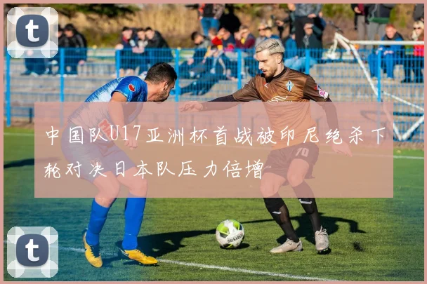 中国队U17亚洲杯首战被印尼绝杀下轮对决日本队压力倍增