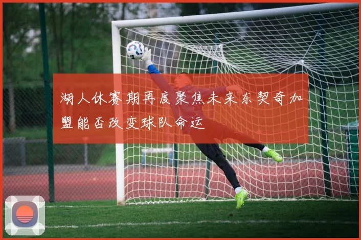 湖人休赛期再度聚焦未来东契奇加盟能否改变球队命运