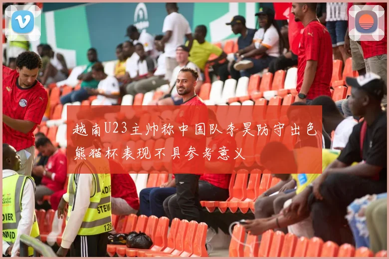 越南U23主帅称中国队李昊防守出色熊猫杯表现不具参考意义