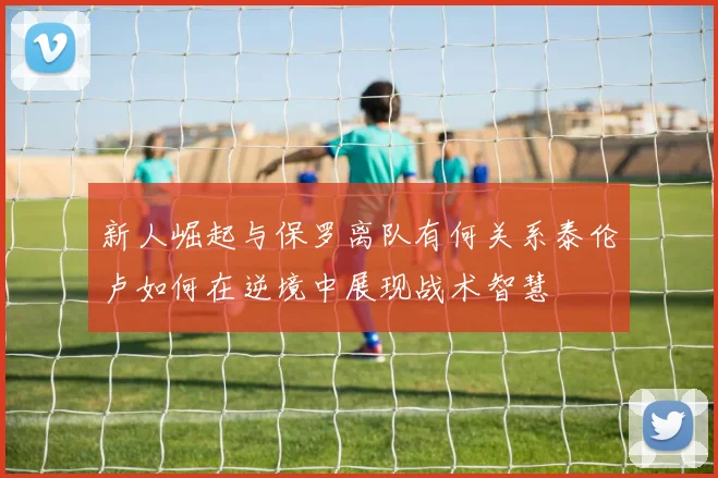 新人崛起与保罗离队有何关系泰伦卢如何在逆境中展现战术智慧