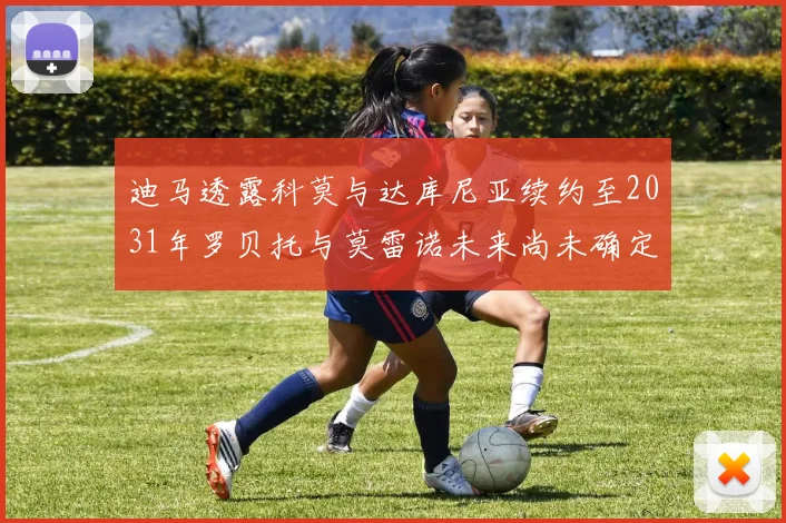 迪马透露科莫与达库尼亚续约至2031年罗贝托与莫雷诺未来尚未确定