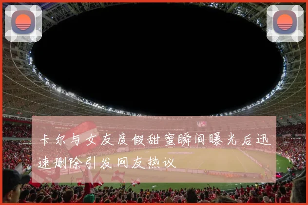 卡尔与女友度假甜蜜瞬间曝光后迅速删除引发网友热议
