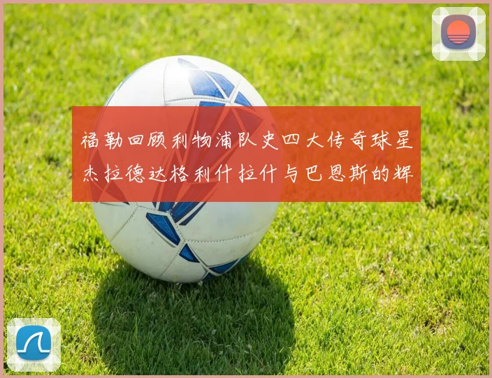福勒回顾利物浦队史四大传奇球星杰拉德达格利什拉什与巴恩斯的辉煌成就
