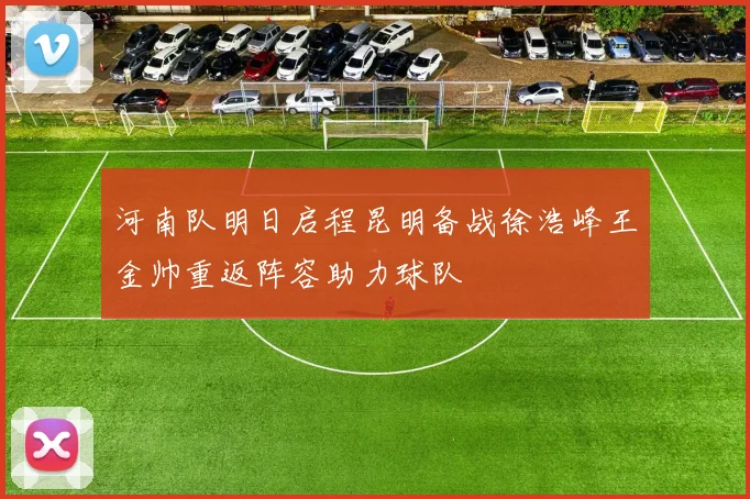 河南队明日启程昆明备战徐浩峰王金帅重返阵容助力球队