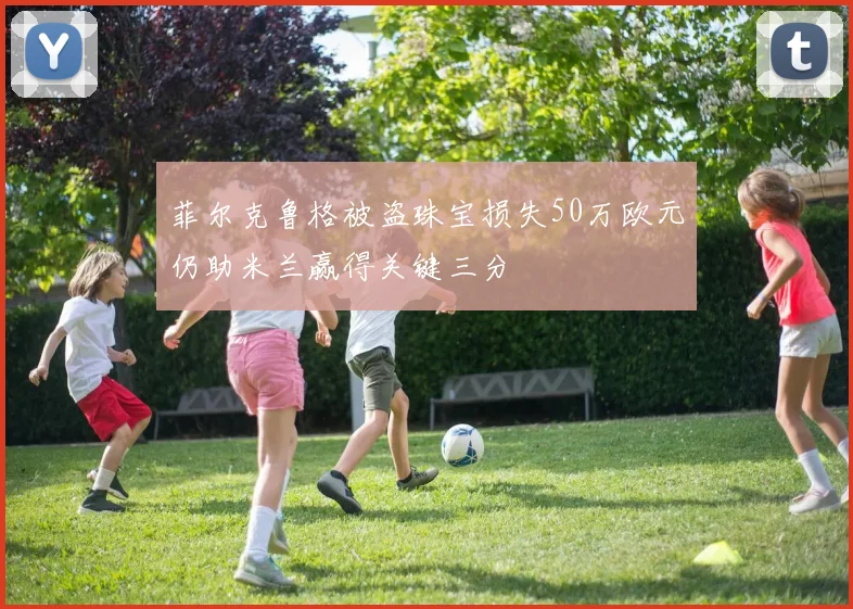 菲尔克鲁格被盗珠宝损失50万欧元仍助米兰赢得关键三分