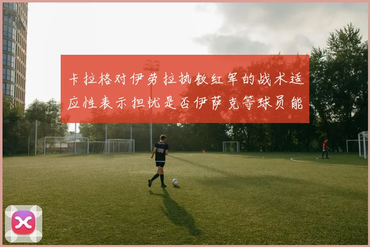 卡拉格对伊劳拉执教红军的战术适应性表示担忧是否伊萨克等球员能融入