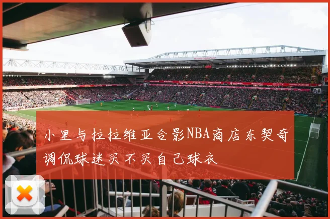 小里与拉拉维亚合影NBA商店东契奇调侃球迷买不买自己球衣